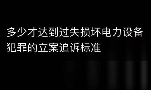 多少才达到过失损坏电力设备犯罪的立案追诉标准