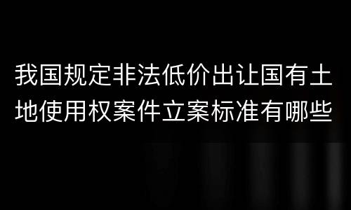 我国规定非法低价出让国有土地使用权案件立案标准有哪些规定