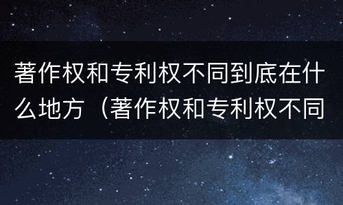 著作权和专利权不同到底在什么地方（著作权和专利权不同到底在什么地方可以查到）