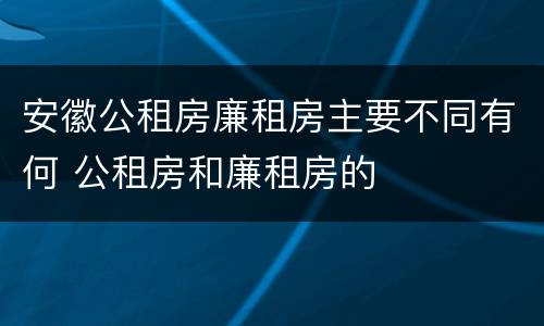 安徽公租房廉租房主要不同有何 公租房和廉租房的