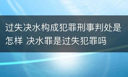 过失决水构成犯罪刑事判处是怎样 决水罪是过失犯罪吗