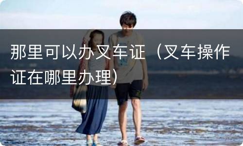 那里可以办叉车证（叉车操作证在哪里办理）