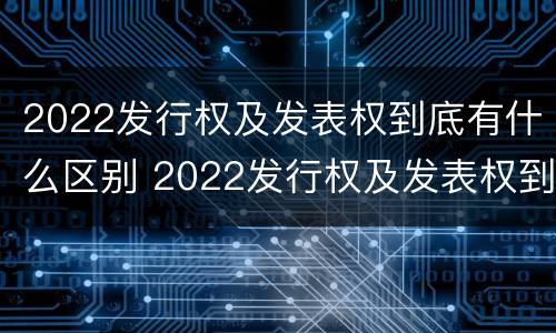 2022发行权及发表权到底有什么区别 2022发行权及发表权到底有什么区别和联系