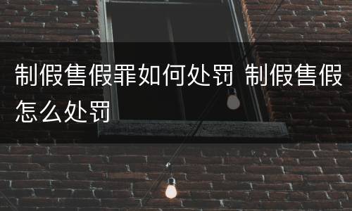 制假售假罪如何处罚 制假售假怎么处罚