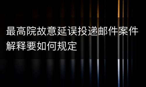 最高院故意延误投递邮件案件解释要如何规定