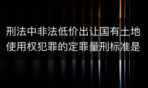 刑法中非法低价出让国有土地使用权犯罪的定罪量刑标准是怎样的