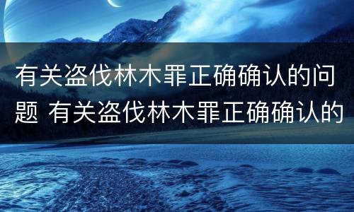 有关盗伐林木罪正确确认的问题 有关盗伐林木罪正确确认的问题有哪些