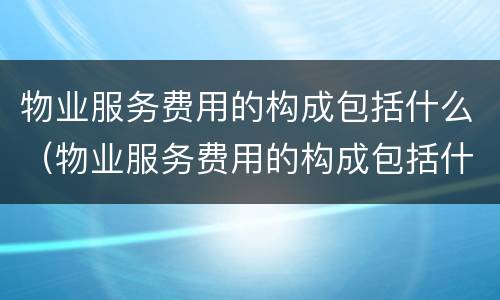 物业服务费用的构成包括什么（物业服务费用的构成包括什么内容）
