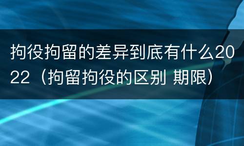 拘役拘留的差异到底有什么2022（拘留拘役的区别 期限）
