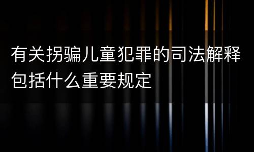有关拐骗儿童犯罪的司法解释包括什么重要规定