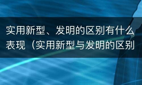 实用新型、发明的区别有什么表现（实用新型与发明的区别有哪些）