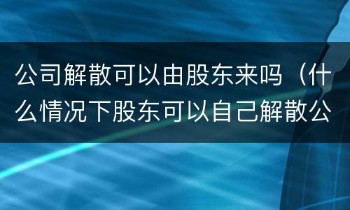 公司解散可以由股东来吗（什么情况下股东可以自己解散公司）