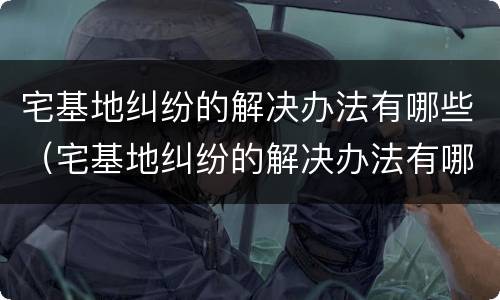 宅基地纠纷的解决办法有哪些（宅基地纠纷的解决办法有哪些案例）