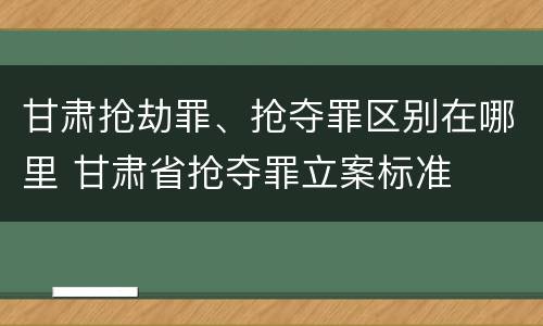 甘肃抢劫罪、抢夺罪区别在哪里 甘肃省抢夺罪立案标准