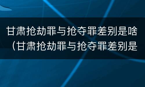甘肃抢劫罪与抢夺罪差别是啥（甘肃抢劫罪与抢夺罪差别是啥呢）