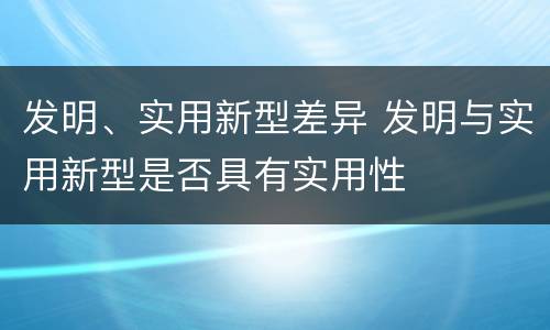 发明、实用新型差异 发明与实用新型是否具有实用性