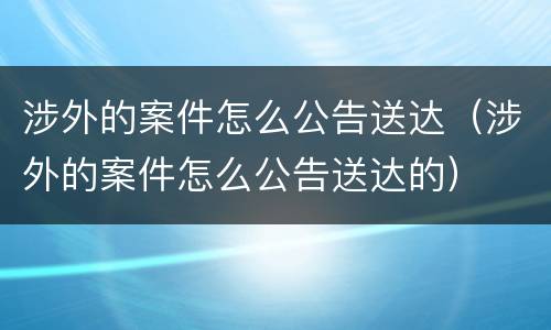涉外的案件怎么公告送达（涉外的案件怎么公告送达的）
