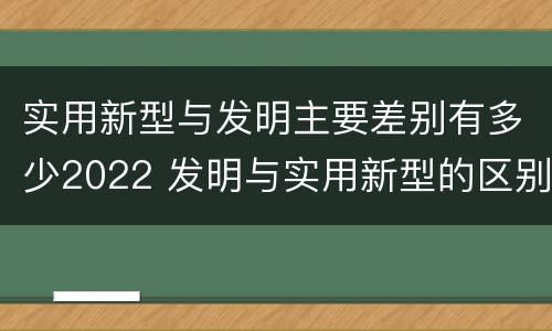 实用新型与发明主要差别有多少2022 发明与实用新型的区别有哪些