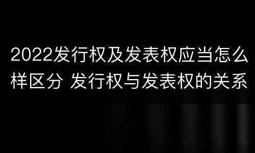 2022发行权及发表权应当怎么样区分 发行权与发表权的关系