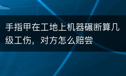 手指甲在工地上机器碾断算几级工伤，对方怎么赔尝