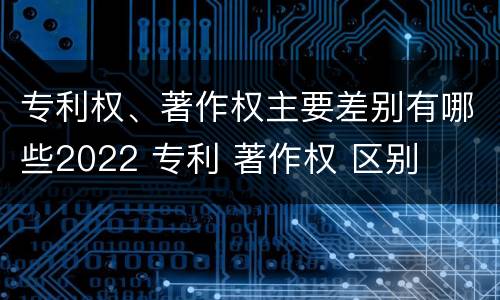 专利权、著作权主要差别有哪些2022 专利 著作权 区别