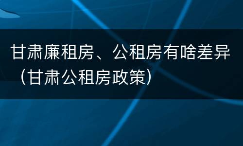 甘肃廉租房、公租房有啥差异（甘肃公租房政策）