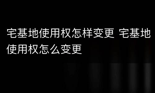 宅基地使用权怎样变更 宅基地使用权怎么变更