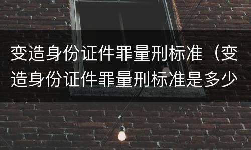 变造身份证件罪量刑标准（变造身份证件罪量刑标准是多少）