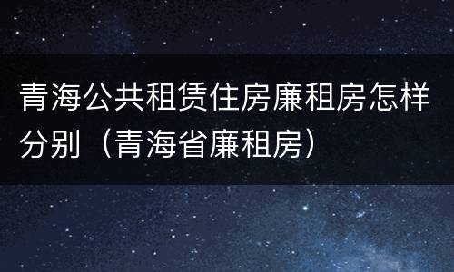 青海公共租赁住房廉租房怎样分别（青海省廉租房）