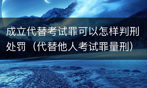 成立代替考试罪可以怎样判刑处罚（代替他人考试罪量刑）