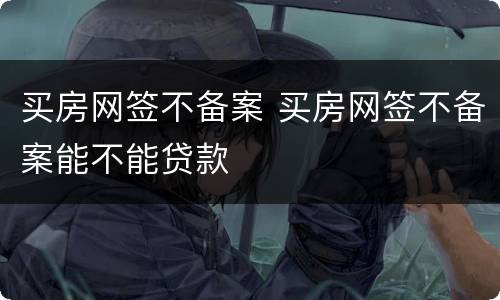 买房网签不备案 买房网签不备案能不能贷款