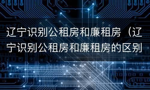 辽宁识别公租房和廉租房（辽宁识别公租房和廉租房的区别）