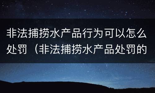 非法捕捞水产品行为可以怎么处罚（非法捕捞水产品处罚的法律依据）