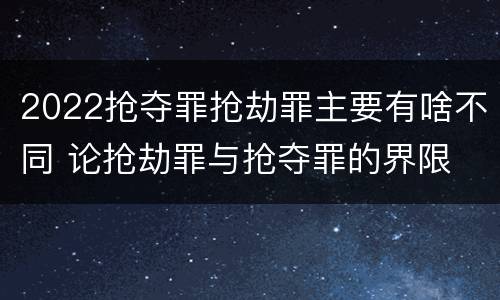 2022抢夺罪抢劫罪主要有啥不同 论抢劫罪与抢夺罪的界限