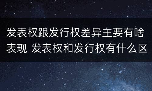 发表权跟发行权差异主要有啥表现 发表权和发行权有什么区别