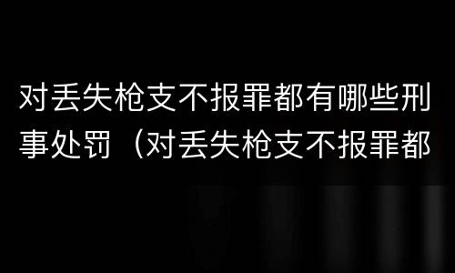 对丢失枪支不报罪都有哪些刑事处罚（对丢失枪支不报罪都有哪些刑事处罚案例）