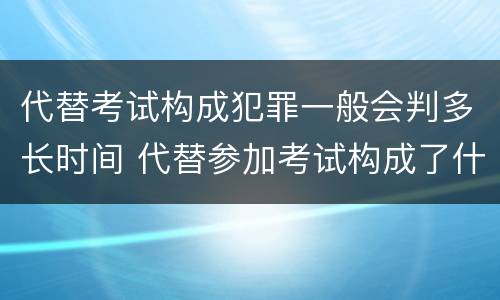 代替考试构成犯罪一般会判多长时间 代替参加考试构成了什么犯罪