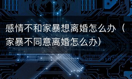 感情不和家暴想离婚怎么办（家暴不同意离婚怎么办）