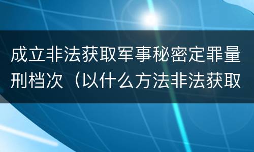 成立非法获取军事秘密定罪量刑档次（以什么方法非法获取军事秘密的构成非法获取军事秘密罪）