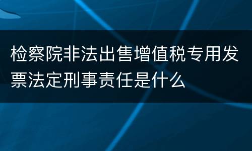 检察院非法出售增值税专用发票法定刑事责任是什么