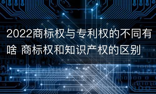 2022商标权与专利权的不同有啥 商标权和知识产权的区别
