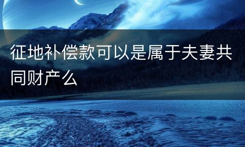 征地补偿款可以是属于夫妻共同财产么