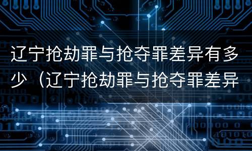 辽宁抢劫罪与抢夺罪差异有多少（辽宁抢劫罪与抢夺罪差异有多少例）