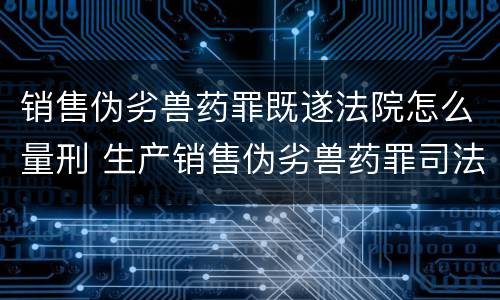 销售伪劣兽药罪既遂法院怎么量刑 生产销售伪劣兽药罪司法解释