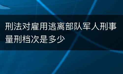 刑法对雇用逃离部队军人刑事量刑档次是多少