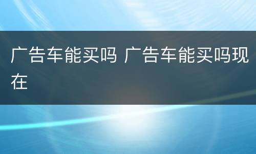 广告车能买吗 广告车能买吗现在