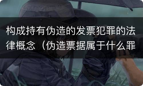 构成持有伪造的发票犯罪的法律概念（伪造票据属于什么罪）
