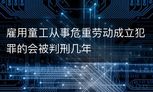 雇用童工从事危重劳动成立犯罪的会被判刑几年