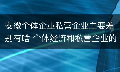 安徽个体企业私营企业主要差别有啥 个体经济和私营企业的区别