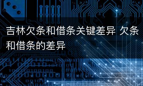 吉林欠条和借条关键差异 欠条和借条的差异